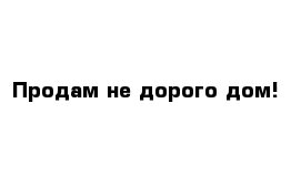 Продам не дорого дом!